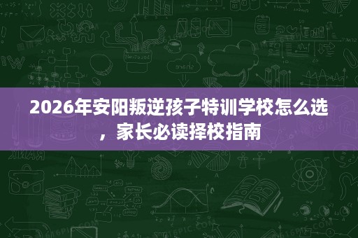 2026年安阳叛逆孩子特训学校怎么选,家长必读择校指南 2026年安阳叛逆孩子特训学校怎么选,家长必读择校指南