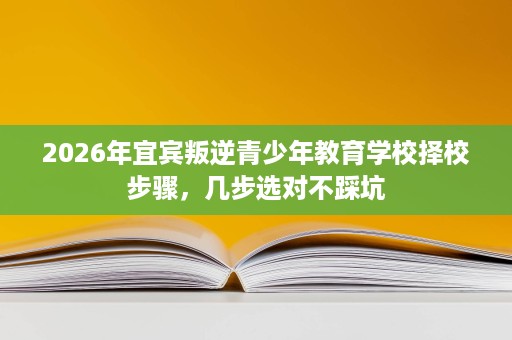 2026年宜宾叛逆青少年教育学校择校步骤，几步选对不踩坑