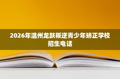 2026年温州龙跃叛逆青少年矫正学校招生电话